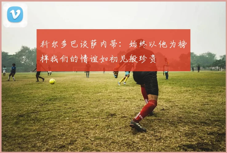 科尔多巴谈萨内蒂：始终以他为榜样我们的情谊如初见般珍贵