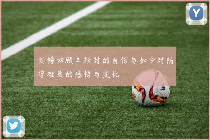 刘铮回顾年轻时的自信与如今对防守难度的感悟与变化