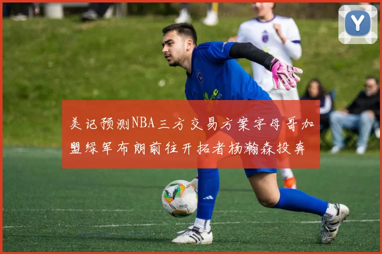 美记预测NBA三方交易方案字母哥加盟绿军布朗前往开拓者杨瀚森投奔雄鹿