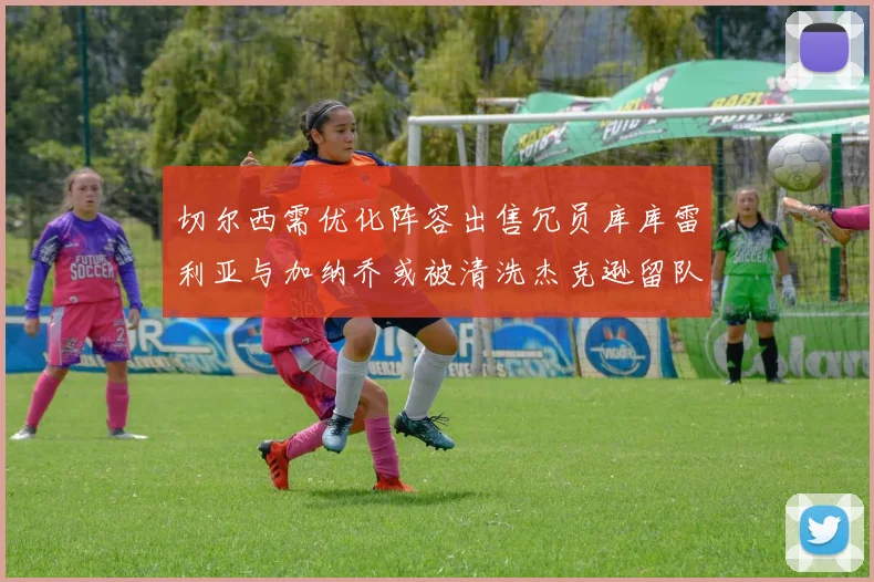 切尔西需优化阵容出售冗员库库雷利亚与加纳乔或被清洗杰克逊留队