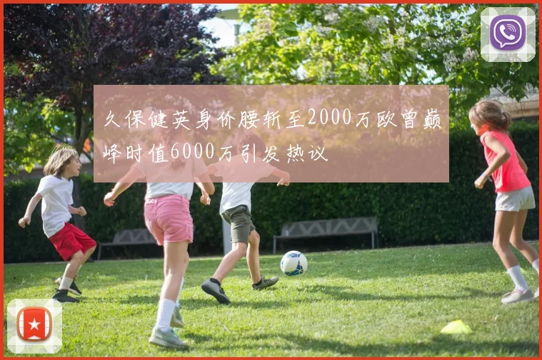 久保健英身价腰斩至2000万欧曾巅峰时值6000万引发热议