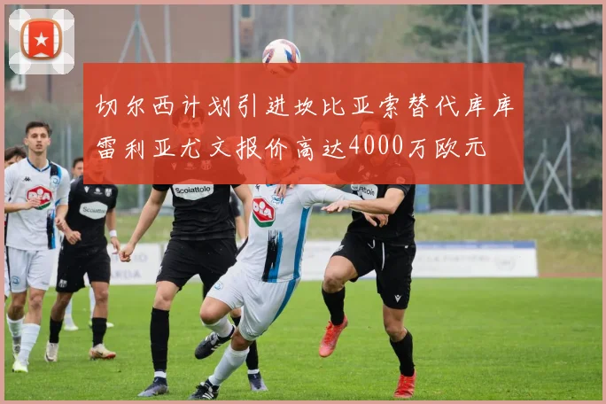 切尔西计划引进坎比亚索替代库库雷利亚尤文报价高达4000万欧元