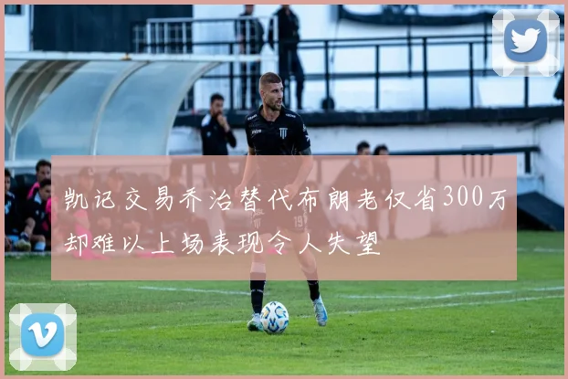 凯记交易乔治替代布朗老仅省300万却难以上场表现令人失望