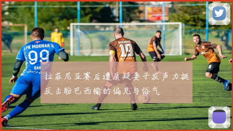 拉菲尼亚赛后遭质疑妻子发声力挺反击盼巴西输的偏见与俗气