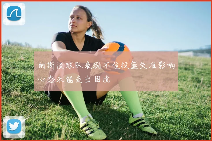 纳斯谈球队表现不佳投篮失准影响心态未能走出困境