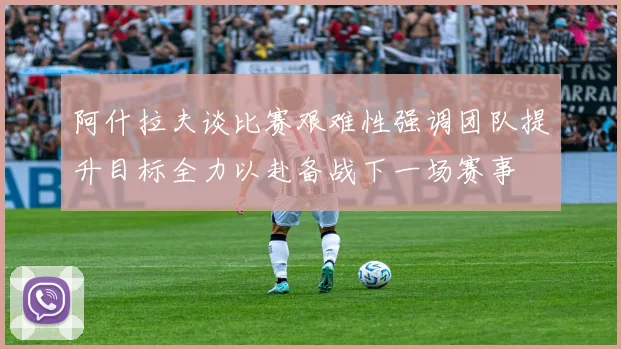 阿什拉夫谈比赛艰难性强调团队提升目标全力以赴备战下一场赛事