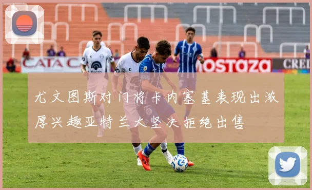 尤文图斯对门将卡内塞基表现出浓厚兴趣亚特兰大坚决拒绝出售