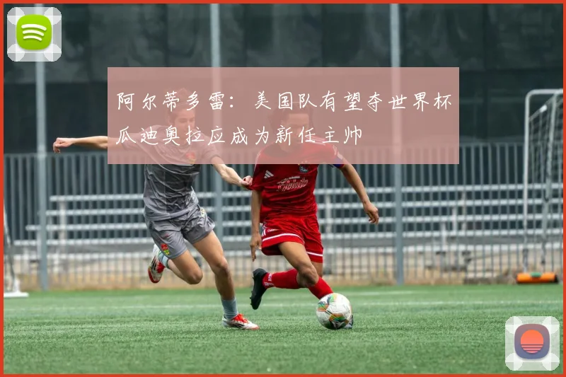 阿尔蒂多雷：美国队有望夺世界杯瓜迪奥拉应成为新任主帅
