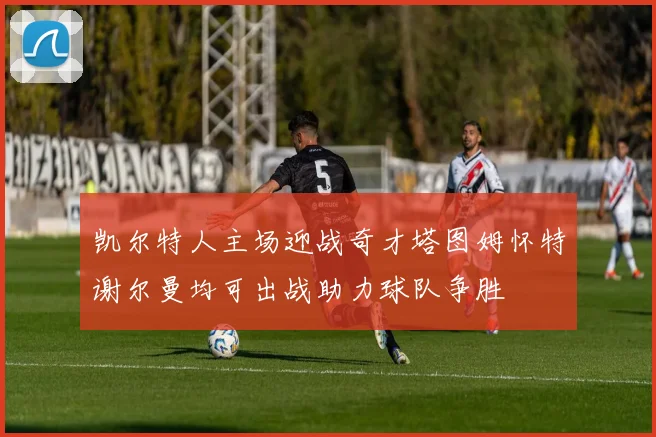 凯尔特人主场迎战奇才塔图姆怀特谢尔曼均可出战助力球队争胜