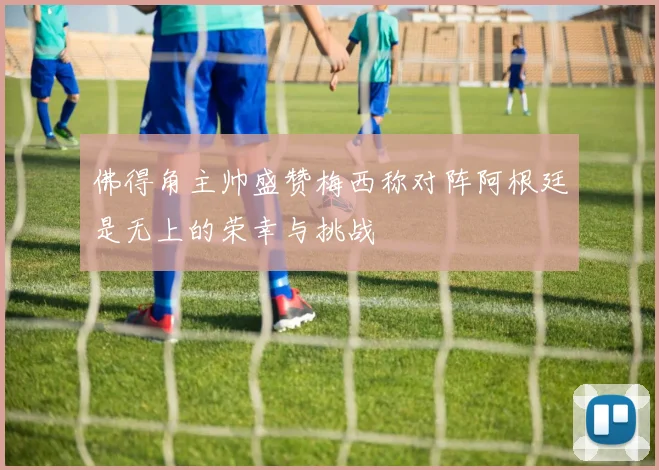 佛得角主帅盛赞梅西称对阵阿根廷是无上的荣幸与挑战