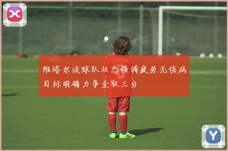 维塔尔谈球队状态强调疲劳无伤病目标明确力争全取三分