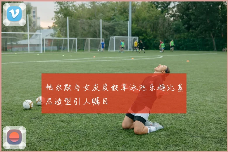 帕尔默与女友度假享泳池乐趣比基尼造型引人瞩目
