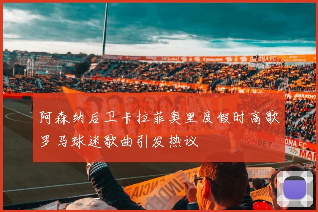 阿森纳后卫卡拉菲奥里度假时高歌罗马球迷歌曲引发热议