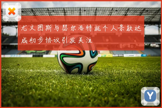 尤文图斯与瑟尔洛特就个人条款达成初步协议引发关注