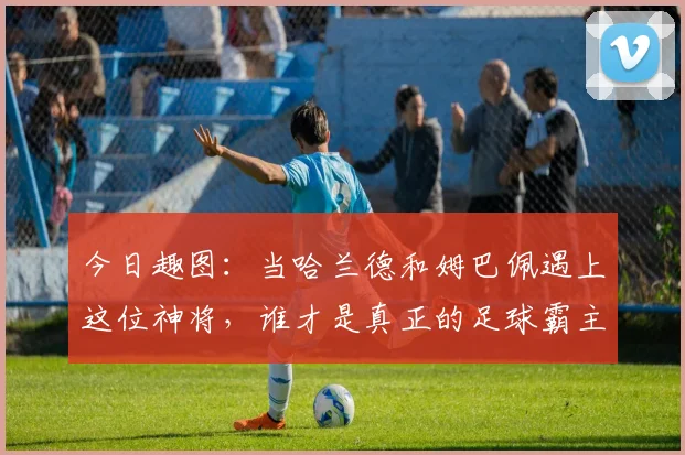 今日趣图：当哈兰德和姆巴佩遇上这位神将，谁才是真正的足球霸主