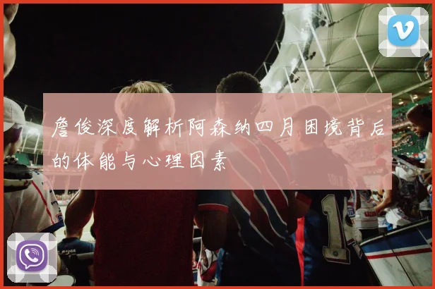 詹俊深度解析阿森纳四月困境背后的体能与心理因素