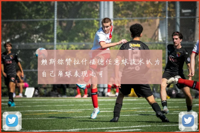 赖斯称赞拉什福德任意球技术认为自己角球表现尚可