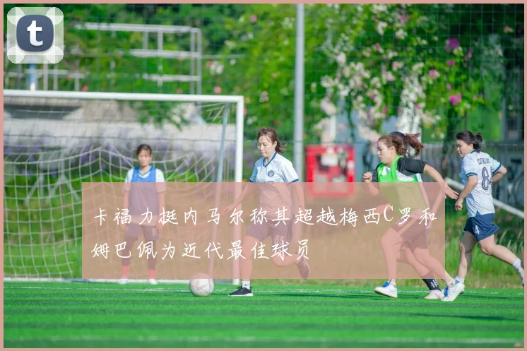 卡福力挺内马尔称其超越梅西C罗和姆巴佩为近代最佳球员