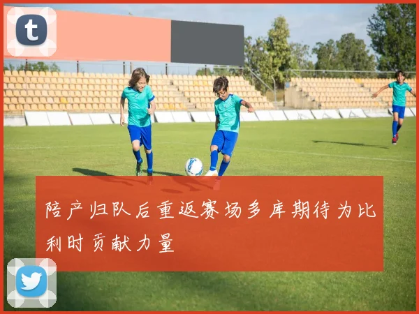 陪产归队后重返赛场多库期待为比利时贡献力量
