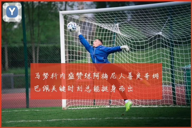 马努科内盛赞琼阿梅尼人善良夸姆巴佩关键时刻总能挺身而出