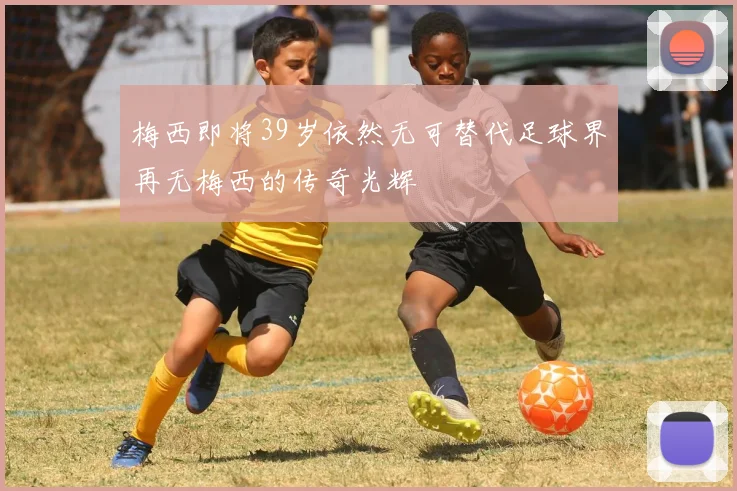 梅西即将39岁依然无可替代足球界再无梅西的传奇光辉
