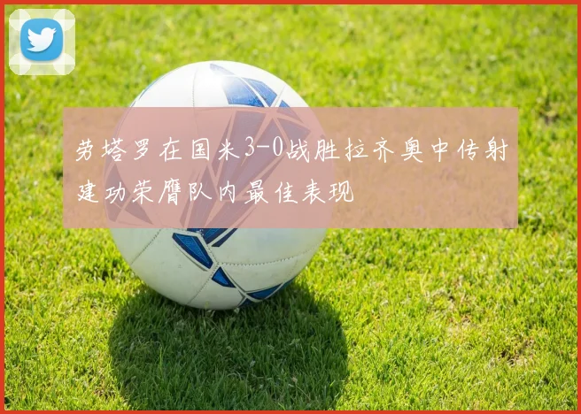 劳塔罗在国米3-0战胜拉齐奥中传射建功荣膺队内最佳表现